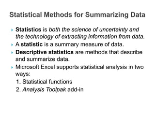  Statistics is both the science of uncertainty and
the technology of extracting information from data.
 A statistic is a summary measure of data.
 Descriptive statistics are methods that describe
and summarize data.
 Microsoft Excel supports statistical analysis in two
ways:
1. Statistical functions
2. Analysis Toolpak add-in
 