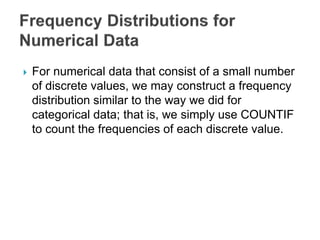  For numerical data that consist of a small number
of discrete values, we may construct a frequency
distribution similar to the way we did for
categorical data; that is, we simply use COUNTIF
to count the frequencies of each discrete value.
 