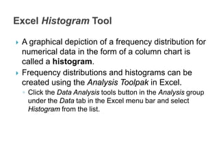  A graphical depiction of a frequency distribution for
numerical data in the form of a column chart is
called a histogram.
 Frequency distributions and histograms can be
created using the Analysis Toolpak in Excel.
◦ Click the Data Analysis tools button in the Analysis group
under the Data tab in the Excel menu bar and select
Histogram from the list.
 