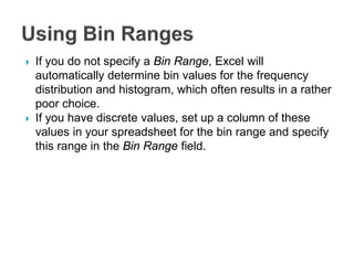  If you do not specify a Bin Range, Excel will
automatically determine bin values for the frequency
distribution and histogram, which often results in a rather
poor choice.
 If you have discrete values, set up a column of these
values in your spreadsheet for the bin range and specify
this range in the Bin Range field.
 