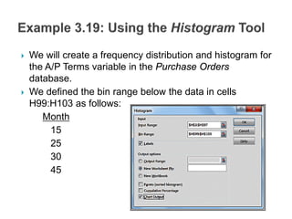  We will create a frequency distribution and histogram for
the A/P Terms variable in the Purchase Orders
database.
 We defined the bin range below the data in cells
H99:H103 as follows:
Month
15
25
30
45
 