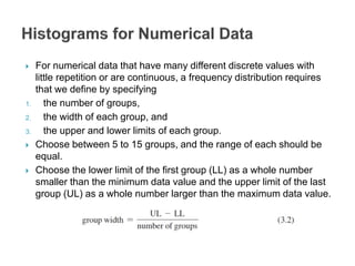  For numerical data that have many different discrete values with
little repetition or are continuous, a frequency distribution requires
that we define by specifying
1. the number of groups,
2. the width of each group, and
3. the upper and lower limits of each group.
 Choose between 5 to 15 groups, and the range of each should be
equal.
 Choose the lower limit of the first group (LL) as a whole number
smaller than the minimum data value and the upper limit of the last
group (UL) as a whole number larger than the maximum data value.
 