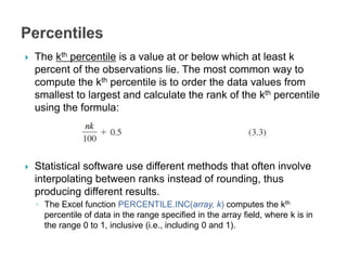  The kth percentile is a value at or below which at least k
percent of the observations lie. The most common way to
compute the kth percentile is to order the data values from
smallest to largest and calculate the rank of the kth percentile
using the formula:
 Statistical software use different methods that often involve
interpolating between ranks instead of rounding, thus
producing different results.
◦ The Excel function PERCENTILE.INC(array, k) computes the kth
percentile of data in the range specified in the array field, where k is in
the range 0 to 1, inclusive (i.e., including 0 and 1).
 
