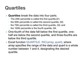  Quartiles break the data into four parts.
◦ The 25th percentile is called the first quartile,Q1;
◦ the 50th percentile is called the second quartile, Q2;
◦ the 75th percentile is called the third quartile, Q3; and
◦ the 100th percentile is the fourth quartile, Q4.
 One-fourth of the data fall below the first quartile, one-
half are below the second quartile, and three-fourths are
below the third quartile.
 Excel function QUARTILE. INC(array, quart), where
array specifies the range of the data and quart is a whole
number between 1 and 4, designating the desired
quartile.
 