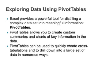  Excel provides a powerful tool for distilling a
complex data set into meaningful information:
PivotTables.
 PivotTables allows you to create custom
summaries and charts of key information in the
data.
 PivotTables can be used to quickly create cross-
tabulations and to drill down into a large set of
data in numerous ways.
 