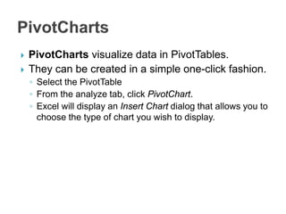  PivotCharts visualize data in PivotTables.
 They can be created in a simple one-click fashion.
◦ Select the PivotTable
◦ From the analyze tab, click PivotChart.
◦ Excel will display an Insert Chart dialog that allows you to
choose the type of chart you wish to display.
 