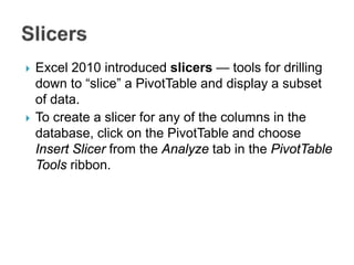  Excel 2010 introduced slicers — tools for drilling
down to “slice” a PivotTable and display a subset
of data.
 To create a slicer for any of the columns in the
database, click on the PivotTable and choose
Insert Slicer from the Analyze tab in the PivotTable
Tools ribbon.
 