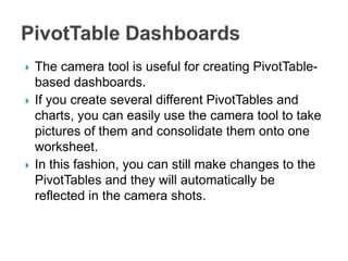  The camera tool is useful for creating PivotTable-
based dashboards.
 If you create several different PivotTables and
charts, you can easily use the camera tool to take
pictures of them and consolidate them onto one
worksheet.
 In this fashion, you can still make changes to the
PivotTables and they will automatically be
reflected in the camera shots.
 