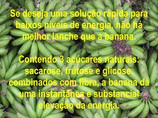 Se deseja uma solução rápida para baixos níveis de energia, não há melhor lanche que a banana. Contendo 3 açúcares naturais: sacarose, frutose e glicose, combinados com fibra, a banana dá uma instantânea e substancial elevação da energia. 
