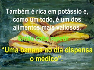 Também é rica em potássio e, como um todo, é um dos alimentos mais valiosos. Então cabe repetir  … “Uma banana ao dia dispensa o médico".   