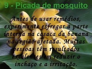 9 -  Picada de mosquito Antes de usar remédios, experimente esfregar a parte interna na casaca da banana na região afetada. Muitas pessoas têm resultados excelentes em reduzir o inchaço e a irritação. 