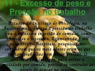 11 -  Excesso de peso e Pressão no trabalho Estudos do Instituto de Psicologia, na Áustria, mostram que a pressão no trabalho leva à excessiva ingestão de comidas, como chocolate e biscoitos. Examinando 5 mil pacientes em hospitais, pesquisadores concluíram que os mais obesos eram os que tinham trabalhos com maior pressão. O relatório concluiu que, para evitar a ansiedade por comida, precisa-se controlar os níveis de açúcar no sangue. 