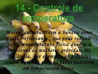 14 -  Controle de temperatura   Muitas culturas vêem a banana como fruta 'refrescante', que pode reduzir tanto a temperatura física quanto a emocional de mulheres grávidas. Na Tailândia, por exemplo, as grávidas comem bananas para os bebês nascerem em temperatura baixa. 