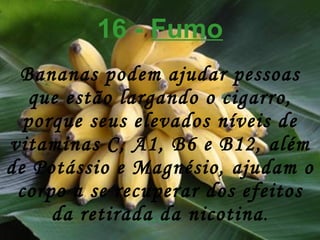 16 -  Fumo Bananas podem ajudar pessoas que estão largando o cigarro, porque seus elevados níveis de vitaminas C, A1, B6 e B12, além de Potássio e Magnésio, ajudam o corpo a se recuperar dos efeitos da retirada da nicotina . 