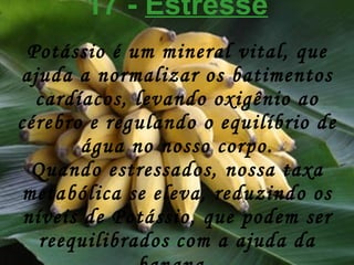 17 -  Estresse Potássio é um mineral vital, que ajuda a normalizar os batimentos cardíacos, levando oxigênio ao cérebro e regulando o equilíbrio de água no nosso corpo. Quando estressados, nossa taxa metabólica se eleva, reduzindo os níveis de Potássio, que podem ser reequilibrados com a ajuda da banana.   
