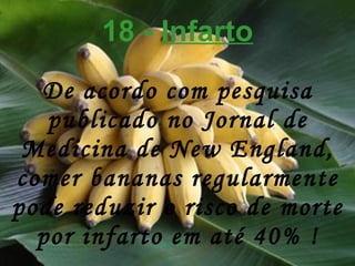 18 -  Infarto De acordo com pesquisa publicado no Jornal de Medicina de New England, comer bananas regularmente pode reduzir o risco de morte por infarto em até 40% ! 