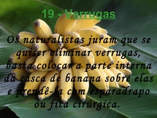 19 -  Verrugas Os naturalistas juram que se quiser eliminar verrugas, basta colocar a parte interna da casca de banana sobre elas e prendê-la com esparadrapo ou fita cirúrgica.   