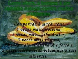 Como vêem, a banana é um remédio natural contra muitos problemas. Comparada à maçã, tem: 4 vezes mais proteína, 2 vezes mais carboidratos, 3 vezes mais fósforo, 5 vezes mais vitamina A e ferro e  2 vezes mais outras vitaminas e sais minerais.   
