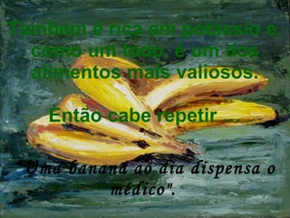 Também é rica em potássio e, como um todo, é um dos alimentos mais valiosos. Então cabe repetir … “Uma banana ao dia dispensa o médico".   