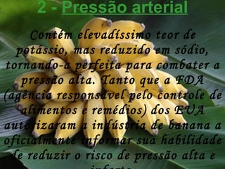 2 -  Pressão arterial Contém elevadíssimo teor de potássio, mas reduzido em sódio, tornando-a perfeita para combater a pressão alta. Tanto que a FDA (agência responsável pelo controle de alimentos e remédios) dos EUA autorizaram a indústria de banana a oficialmente informar sua habilidade de reduzir o risco de pressão alta e infarto. 