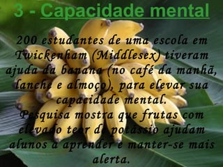 3 -  Capacidade mental 200 estudantes de uma escola em Twickenham (Middlesex) tiveram ajuda da banana (no café da manhã, lanche e almoço), para elevar sua capacidade mental. Pesquisa mostra que frutas com elevado teor de potássio ajudam alunos a aprender e manter-se mais alerta. 