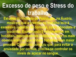 Excesso de peso e Stress do trabalho Estudos do Instituto de Psicologia, na Áustria, mostram que a pressão no trabalho leva à excessiva ingestão de comidas, como chocolate e biscoitos. Examinando 5 mil pacientes em hospitais, pesquisadores concluíram que os mais obesos eram os que tinham trabalhos com maior pressão. O relatório concluiu que, para evitar a ansiedade por comida, precisa-se controlar os níveis de açúcar no sangue. 