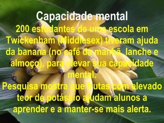Capacidade mental 200 estudantes de uma escola em Twickenham (Middlesex) tiveram ajuda da banana (no café da manhã, lanche e almoço), para elevar sua capacidade mental. Pesquisa mostra que frutas com elevado teor de potássio ajudam alunos a aprender e a manter-se mais alerta. 