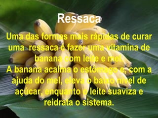 Ressaca Uma das formas mais rápidas de curar uma  ressaca é fazer uma vitamina de banana com leite e mel. A banana acalma o estômago e, com a ajuda do mel, eleva o baixo nível de açúcar, enquanto o leite suaviza e reidrata o sistema. 
