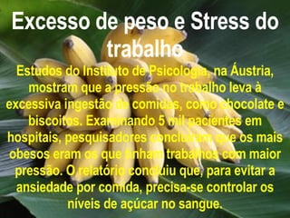 Excesso de peso e Stress do trabalho Estudos do Instituto de Psicologia, na Áustria, mostram que a pressão no trabalho leva à excessiva ingestão de comidas, como chocolate e biscoitos. Examinando 5 mil pacientes em hospitais, pesquisadores concluíram que os mais obesos eram os que tinham trabalhos com maior pressão. O relatório concluiu que, para evitar a ansiedade por comida, precisa-se controlar os níveis de açúcar no sangue. 