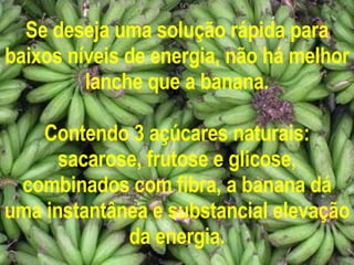 Se deseja uma solução rápida para baixos níveis de energia, não há melhor lanche que a banana. Contendo 3 açúcares naturais: sacarose, frutose e glicose, combinados com fibra, a banana dá uma instantânea e substancial elevação da energia. 