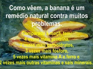 Como vêem, a banana é um remédio natural contra muitos problemas. Comparada à maçã, tem: 4 vezes mais proteína, 2 vezes mais carboidratos, 3 vezes mais fósforo, 5 vezes mais vitamina A e ferro e  2 vezes mais outras vitaminas e sais minerais.   