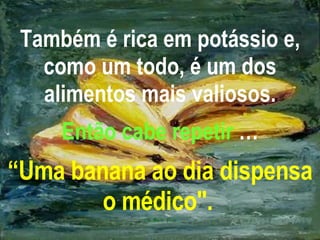 Também é rica em potássio e, como um todo, é um dos alimentos mais valiosos. Então cabe repetir  … “Uma banana ao dia dispensa o médico".   