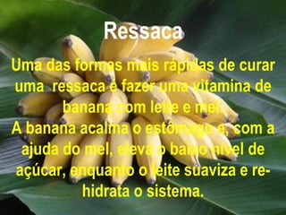 Ressaca Uma das formas mais rápidas de curar uma  ressaca é fazer uma vitamina de banana com leite e mel. A banana acalma o estômago e, com a ajuda do mel, eleva o baixo nível de açúcar, enquanto o leite suaviza e re-hidrata o sistema. 