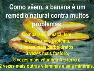 Como vêem, a banana é um remédio natural contra muitos problemas. Comparada à maçã, tem: 4 vezes mais proteína, 2 vezes mais carboidratos, 3 vezes mais fósforo, 5 vezes mais vitamina A e ferro e  2 vezes mais outras vitaminas e sais minerais.   