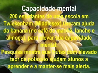 Capacidade mental 200 estudantes de uma escola em Twickenham (Middlesex) tiveram ajuda da banana (no café da manhã, lanche e almoço), para elevar sua capacidade mental. Pesquisa mostra que frutas com elevado teor de potássio ajudam alunos a aprender e a manter-se mais alerta. 