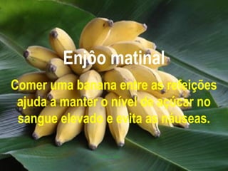 Enjôo matinal
Comer uma banana entre as refeições
 ajuda a manter o nível de açúcar no
 sangue elevado e evita as náuseas.
 