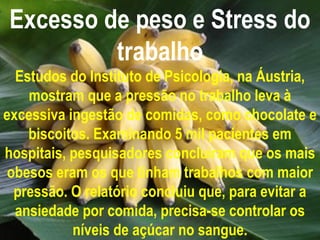 Excesso de peso e Stress do
         trabalho
  Estudos do Instituto de Psicologia, na Áustria,
    mostram que a pressão no trabalho leva à
excessiva ingestão de comidas, como chocolate e
    biscoitos. Examinando 5 mil pacientes em
hospitais, pesquisadores concluíram que os mais
 obesos eram os que tinham trabalhos com maior
  pressão. O relatório concluiu que, para evitar a
  ansiedade por comida, precisa-se controlar os
           níveis de açúcar no sangue.
 