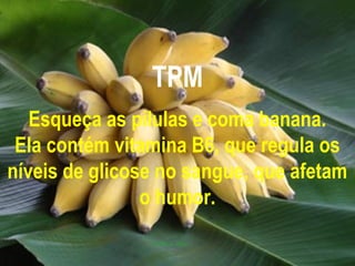 TPM
   Esqueça as pílulas e coma banana.
 Ela contém vitamina B6, que regula os
níveis de glicose no sangue, que afetam
                o humor.
 