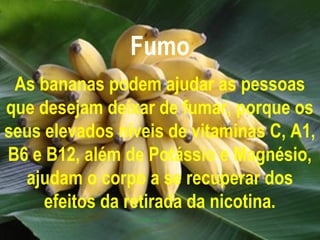 Fumo
 As bananas podem ajudar as pessoas
que desejam deixar de fumar, porque os
seus elevados níveis de vitaminas C, A1,
B6 e B12, além de Potássio e Magnésio,
  ajudam o corpo a se recuperar dos
     efeitos da retirada da nicotina.
 