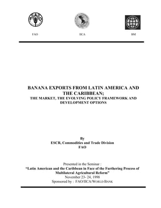 FAO

IICA

BM

BANANA EXPORTS FROM LATIN AMERICA AND
THE CARIBBEAN;
THE MARKET, THE EVOLVING POLICY FRAMEWORK AND
DEVELOPMENT OPTIONS

By
ESCR, Commodities and Trade Division
FAO

Presented in the Seminar :
“Latin American and the Caribbean in Face of the Furthering Process of
Multilateral Agricultural Reform”
November 23- 24, 1998
Sponsored by : FAO/IICA/WORLD BANK

 