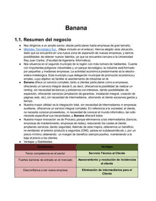 Banana
1.1. Resumen del negocio
● Nos dirigimos a un amplio sector, desde particulares hasta empresas de gran tamaño.
● Móstoles Tecnológico Sur. (Mapa incluido en el enlace). Hemos elegido esta ubicación,
dado que se encuentra en una nueva zona de expansión de nuevas empresas, y damos
posibilidades de obtener nuevos talentos, ya que se encuentra cercano a la Universidad
Rey Juan Carlos, (Facultad de Ingeniería Informática)
● Nos situamos en el segundo municipio de la región con más número de habitantes. Cuenta
con importantes polígonos industriales y un parque tecnológico, la industria está formado
por pequeñas y medianas empresas. La actividad económica predominante es la electro-
sidero-metalúrgica. Este municipio cuya delegación municipal de promoción económica y
empleo, cuyo objetivo es facilitar el asentamiento de industrias en él.
● Banana ofrece un servicio completo, tanto a clientes particulares como a empresas,
ofreciendo un servicio integral desde 0, es decir, ofrecemos la posibilidad de realizar un
renting, sin necesidad de bancos y préstamos con intereses, dando posibilidades de
expansión, ofreciendo servicios (ampliación de garantías, instalación integral, creación de
páginas web, etc), sin necesidad de intermediarios, ahorrando al cliente excesivos gastos y
tiempo.
● Nuestra mayor utilidad es la integración total, sin necesidad de intermediarios ni empresas
auxiliares, ofrecemos un servicio integral completo. En referencia a la sociedad, el cliente,
no necesita conocer proveedores, ni necesidad de conocer el mundo informático, tan sólo
necesita especificar sus necesidades, y Banana ofrecerá todos
● Nuestra mayor innovación es de Proceso, porque eliminamos a los intermediarios (bancos,
empresas de mantenimiento, empresas de redes), reduciendo los costes al cliente,
ampliando servicios, dando seguridad. Además de esta mejora, obtenemos un beneficio,
re-vendiendo el anterior producto a segundos (ONG, países en subdesarrollo,etc.), por un
precio mínimo, obteniendo un margen de beneficio siempre positivo, manteniendo a la
baja el precio a los clientes.
● Ventajas y Debilidades.
VentajasDebilidades
Servicio Técnico al ClienteFeroz competencia en el sector
Asesoramiento y resolución de incidencias
al cliente
Fuertes barreras de entrada en el mercado
Eliminación de intermediarios para el
Cliente
Desconfianza a ser nueva empresa
 