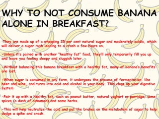 WHY TO NOT CONSUME BANANA
ALONE IN BREAKFAST?
-They are made up of a whopping 25 per cent natural sugar and moderately acidic, which
will deliver a sugar rush leading to a crash a few hours on.
-Unless it’s paired with another “healthy fat” food, they’ll only temporarily fill you up
and leave you feeling sleepy and sluggish later.
-Without balancing this banana breakfast with a healthy fat, many of banana’s benefits
are lost.
-When sugar is consumed in any form, it undergoes the process of fermentation, like
beer and wine, and turns into acid and alcohol in your body. This clogs up your digestive
system
-Pair it up with a healthy fat, such as peanut butter, natural yoghurt or porridge, some
spices (a dash of cinnamon) and some herbs.
-This will help neutralize the acid and put the brakes on the metabolism of sugar to help
dodge a spike and crash.
 