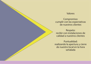 Valores
Compromiso:
cumplir con las expectativas
de nuestros clientes
Respeto:
recibir con instalaciones de
calidad a nuestros clientes
Puntualidad:
realizando la apertura y cierre
de nuestro local en la hora
señalada
 