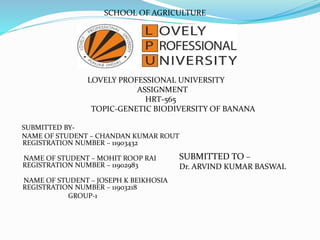 SCHOOL OF AGRICULTURE
LOVELY PROFESSIONAL UNIVERSITY
ASSIGNMENT
HRT-565
TOPIC-GENETIC BIODIVERSITY OF BANANA
SUBMITTED BY-
NAME OF STUDENT – CHANDAN KUMAR ROUT
REGISTRATION NUMBER – 11903432
NAME OF STUDENT – MOHIT ROOP RAI
REGISTRATION NUMBER – 11902983
NAME OF STUDENT – JOSEPH K BEIKHOSIA
REGISTRATION NUMBER – 11903218
GROUP-1
SUBMITTED TO –
Dr. ARVIND KUMAR BASWAL
 