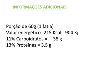 INFORMAÇÕES ADICIONAIS
Porção de 60g (1 fatia)
Valor energético -215 Kcal - 904 Kj
11% Carboidratos = 38 g
13% Proteínas = 3,5 g
 