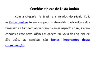 Comidas típicas de Festa Junina
Com a chegada no Brasil, em meados do século XVII,
as Festas Juninas foram aos poucos absorvidas pela cultura dos
brasileiros e também adquiriram diversos aspectos que já eram
comuns a esse povo. Além das danças em volta da Fogueira de
São João, as comidas são ícones importantes dessa
comemoração.
 