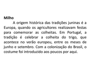 Milho
A origem histórica das tradições juninas é a
Europa, quando os agricultores realizavam festas
para comemorar as colheitas. Em Portugal, a
tradição é celebrar a colheita do trigo, que
acontece no verão europeu, entre os meses de
junho e setembro. Com a colonização do Brasil, o
costume foi introduzido aos poucos por aqui.
 