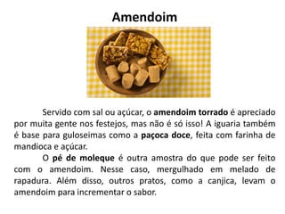 Amendoim
Servido com sal ou açúcar, o amendoim torrado é apreciado
por muita gente nos festejos, mas não é só isso! A iguaria também
é base para guloseimas como a paçoca doce, feita com farinha de
mandioca e açúcar.
O pé de moleque é outra amostra do que pode ser feito
com o amendoim. Nesse caso, mergulhado em melado de
rapadura. Além disso, outros pratos, como a canjica, levam o
amendoim para incrementar o sabor.
 
