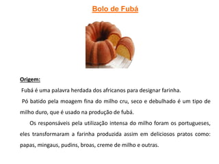 Bolo de Fubá
Origem:
Fubá é uma palavra herdada dos africanos para designar farinha.
Pó batido pela moagem fina do milho cru, seco e debulhado é um tipo de
milho duro, que é usado na produção de fubá.
Os responsáveis pela utilização intensa do milho foram os portugueses,
eles transformaram a farinha produzida assim em deliciosos pratos como:
papas, mingaus, pudins, broas, creme de milho e outras.
 