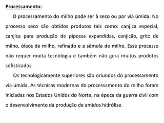 Processamento:
O processamento do milho pode ser à seco ou por via úmida. No
processo seco são obtidos produtos tais como: canjica especial,
canjica para produção de pipocas expandidas, canjicão, gritz de
milho, óleos de milho, refinado e a sêmola de milho. Esse processo
não requer muita tecnologia e também não gera muitos produtos
sofisticados.
Os tecnologicamente superiores são oriundos do processamento
via úmida. As técnicas modernas do processamento do milho foram
iniciadas nos Estados Unidos do Norte, na época da guerra civil com
o desenvolvimento da produção de amidos hidrólise.
 